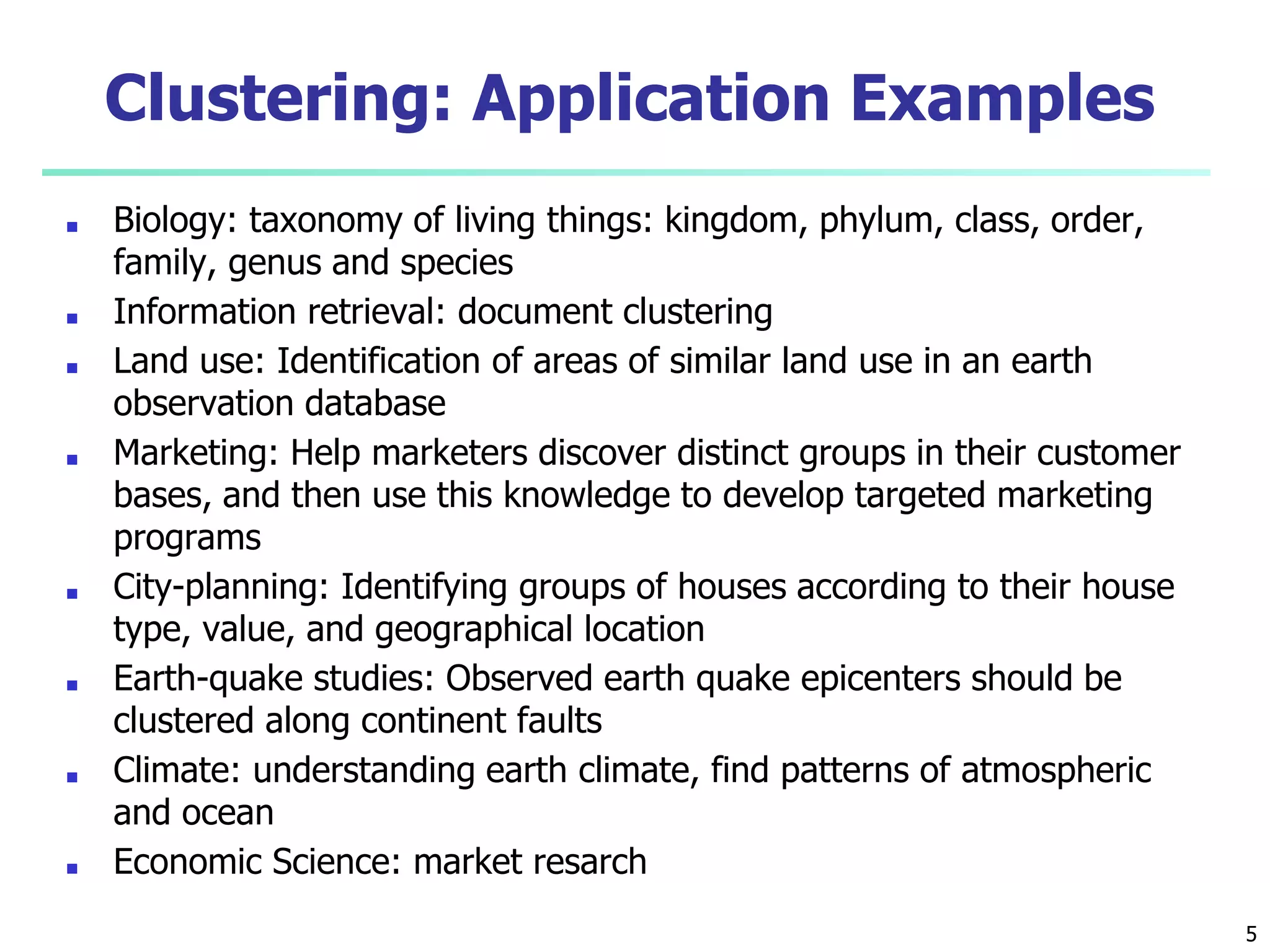 5
Clustering: Application Examples
■ Biology: taxonomy of living things: kingdom, phylum, class, order,
family, genus and species
■ Information retrieval: document clustering
■ Land use: Identification of areas of similar land use in an earth
observation database
■ Marketing: Help marketers discover distinct groups in their customer
bases, and then use this knowledge to develop targeted marketing
programs
■ City-planning: Identifying groups of houses according to their house
type, value, and geographical location
■ Earth-quake studies: Observed earth quake epicenters should be
clustered along continent faults
■ Climate: understanding earth climate, find patterns of atmospheric
and ocean
■ Economic Science: market resarch
 
