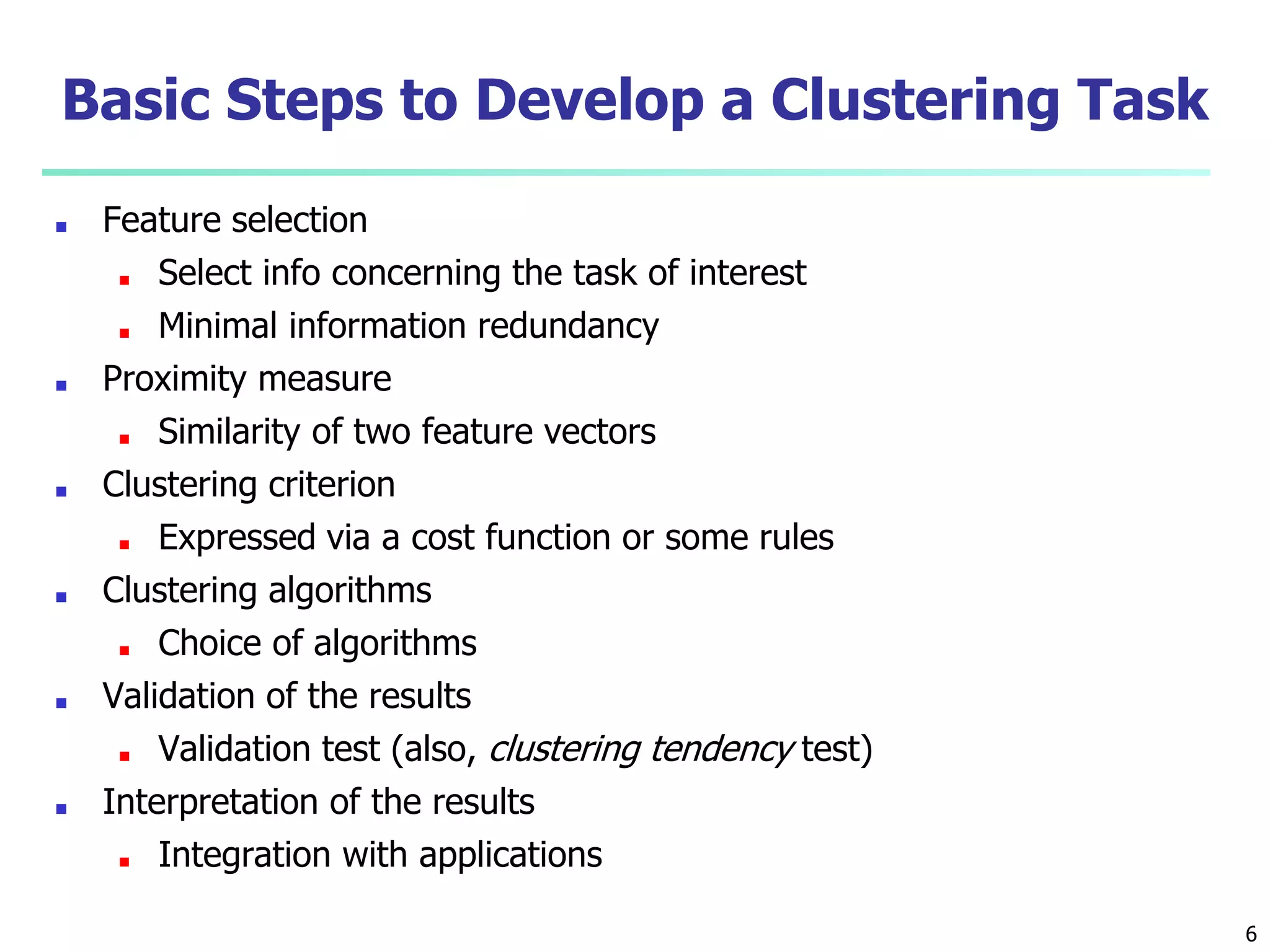Basic Steps to Develop a Clustering Task
■ Feature selection
■ Select info concerning the task of interest
■ Minimal information redundancy
■ Proximity measure
■ Similarity of two feature vectors
■ Clustering criterion
■ Expressed via a cost function or some rules
■ Clustering algorithms
■ Choice of algorithms
■ Validation of the results
■ Validation test (also, clustering tendency test)
■ Interpretation of the results
■ Integration with applications
6
 
