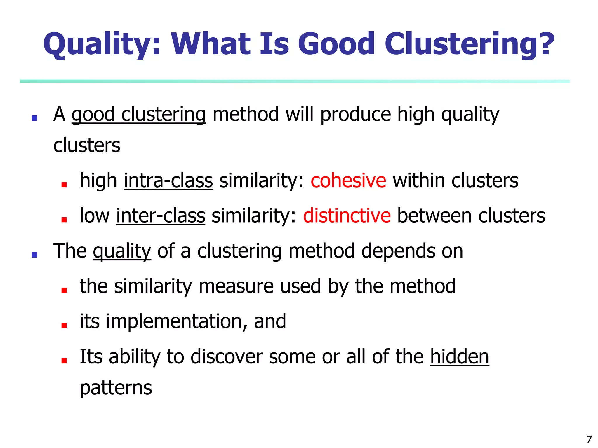 Quality: What Is Good Clustering?
■ A good clustering method will produce high quality
clusters
■ high intra-class similarity: cohesive within clusters
■ low inter-class similarity: distinctive between clusters
■ The quality of a clustering method depends on
■ the similarity measure used by the method
■ its implementation, and
■ Its ability to discover some or all of the hidden
patterns
7
 