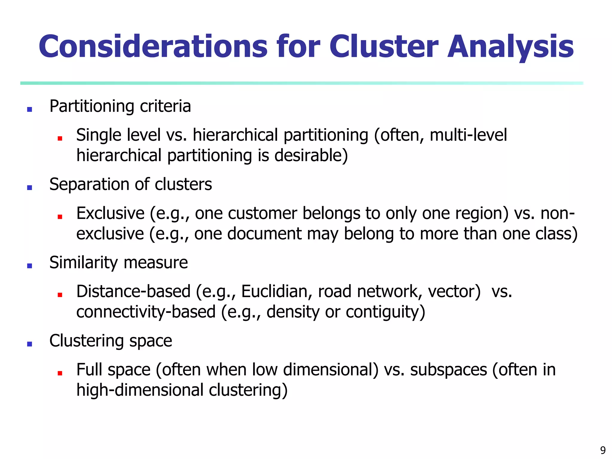 Considerations for Cluster Analysis
■ Partitioning criteria
■ Single level vs. hierarchical partitioning (often, multi-level
hierarchical partitioning is desirable)
■ Separation of clusters
■ Exclusive (e.g., one customer belongs to only one region) vs. non-
exclusive (e.g., one document may belong to more than one class)
■ Similarity measure
■ Distance-based (e.g., Euclidian, road network, vector) vs.
connectivity-based (e.g., density or contiguity)
■ Clustering space
■ Full space (often when low dimensional) vs. subspaces (often in
high-dimensional clustering)
9
 