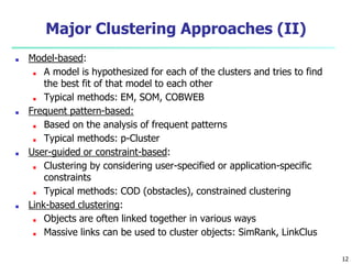 Major Clustering Approaches (II)
■ Model-based:
■ A model is hypothesized for each of the clusters and tries to find
the best fit of that model to each other
■ Typical methods: EM, SOM, COBWEB
■ Frequent pattern-based:
■ Based on the analysis of frequent patterns
■ Typical methods: p-Cluster
■ User-guided or constraint-based:
■ Clustering by considering user-specified or application-specific
constraints
■ Typical methods: COD (obstacles), constrained clustering
■ Link-based clustering:
■ Objects are often linked together in various ways
■ Massive links can be used to cluster objects: SimRank, LinkClus
12
 