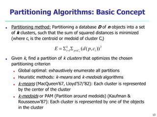 Partitioning Algorithms: Basic Concept
■ Partitioning method: Partitioning a database D of n objects into a set
of k clusters, such that the sum of squared distances is minimized
(where ci is the centroid or medoid of cluster Ci)
■ Given k, find a partition of k clusters that optimizes the chosen
partitioning criterion
■ Global optimal: exhaustively enumerate all partitions
■ Heuristic methods: k-means and k-medoids algorithms
■ k-means (MacQueen’67, Lloyd’57/’82): Each cluster is represented
by the center of the cluster
■ k-medoids or PAM (Partition around medoids) (Kaufman &
Rousseeuw’87): Each cluster is represented by one of the objects
in the cluster
13
 
