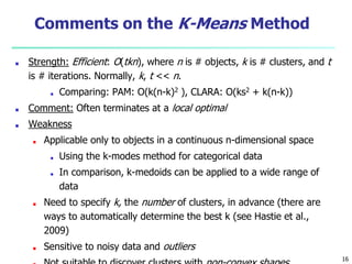 Comments on the K-Means Method
■ Strength: Efficient: O(tkn), where n is # objects, k is # clusters, and t
is # iterations. Normally, k, t << n.
■ Comparing: PAM: O(k(n-k)2 ), CLARA: O(ks2 + k(n-k))
■ Comment: Often terminates at a local optimal
■ Weakness
■ Applicable only to objects in a continuous n-dimensional space
■ Using the k-modes method for categorical data
■ In comparison, k-medoids can be applied to a wide range of
data
■ Need to specify k, the number of clusters, in advance (there are
ways to automatically determine the best k (see Hastie et al.,
2009)
■ Sensitive to noisy data and outliers
16
 