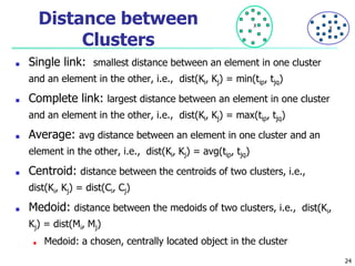 Distance between
Clusters
■ Single link: smallest distance between an element in one cluster
and an element in the other, i.e., dist(Ki, Kj) = min(tip, tjq)
■ Complete link: largest distance between an element in one cluster
and an element in the other, i.e., dist(Ki, Kj) = max(tip, tjq)
■ Average: avg distance between an element in one cluster and an
element in the other, i.e., dist(Ki, Kj) = avg(tip, tjq)
■ Centroid: distance between the centroids of two clusters, i.e.,
dist(Ki, Kj) = dist(Ci, Cj)
■ Medoid: distance between the medoids of two clusters, i.e., dist(Ki,
Kj) = dist(Mi, Mj)
■ Medoid: a chosen, centrally located object in the cluster
X X
24
 