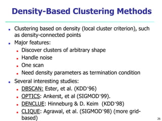 Density-Based Clustering Methods
■ Clustering based on density (local cluster criterion), such
as density-connected points
■ Major features:
■ Discover clusters of arbitrary shape
■ Handle noise
■ One scan
■ Need density parameters as termination condition
■ Several interesting studies:
■ DBSCAN: Ester, et al. (KDD’96)
■ OPTICS: Ankerst, et al (SIGMOD’99).
■ DENCLUE: Hinneburg & D. Keim (KDD’98)
■ CLIQUE: Agrawal, et al. (SIGMOD’98) (more grid-
based) 26
 