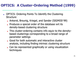 OPTICS: A Cluster-Ordering Method (1999)
■ OPTICS: Ordering Points To Identify the Clustering
Structure
■ Ankerst, Breunig, Kriegel, and Sander (SIGMOD’99)
■ Produces a special order of the database wrt its
density-based clustering structure
■ This cluster-ordering contains info equiv to the density-
based clusterings corresponding to a broad range of
parameter settings
■ Good for both automatic and interactive cluster
analysis, including finding intrinsic clustering structure
■ Can be represented graphically or using visualization
techniques
31
 