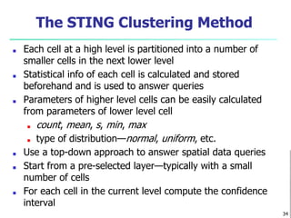 The STING Clustering Method
■ Each cell at a high level is partitioned into a number of
smaller cells in the next lower level
■ Statistical info of each cell is calculated and stored
beforehand and is used to answer queries
■ Parameters of higher level cells can be easily calculated
from parameters of lower level cell
■ count, mean, s, min, max
■ type of distribution—normal, uniform, etc.
■ Use a top-down approach to answer spatial data queries
■ Start from a pre-selected layer—typically with a small
number of cells
■ For each cell in the current level compute the confidence
interval
34
 