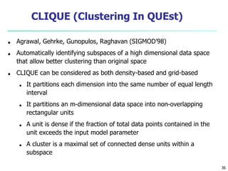 36
CLIQUE (Clustering In QUEst)
■ Agrawal, Gehrke, Gunopulos, Raghavan (SIGMOD’98)
■ Automatically identifying subspaces of a high dimensional data space
that allow better clustering than original space
■ CLIQUE can be considered as both density-based and grid-based
■ It partitions each dimension into the same number of equal length
interval
■ It partitions an m-dimensional data space into non-overlapping
rectangular units
■ A unit is dense if the fraction of total data points contained in the
unit exceeds the input model parameter
■ A cluster is a maximal set of connected dense units within a
subspace
 