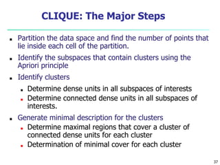 37
CLIQUE: The Major Steps
■ Partition the data space and find the number of points that
lie inside each cell of the partition.
■ Identify the subspaces that contain clusters using the
Apriori principle
■ Identify clusters
■ Determine dense units in all subspaces of interests
■ Determine connected dense units in all subspaces of
interests.
■ Generate minimal description for the clusters
■ Determine maximal regions that cover a cluster of
connected dense units for each cluster
■ Determination of minimal cover for each cluster
 