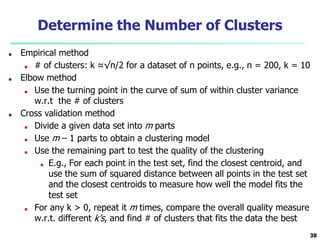 Determine the Number of Clusters
■ Empirical method
■ # of clusters: k ≈√n/2 for a dataset of n points, e.g., n = 200, k = 10
■ Elbow method
■ Use the turning point in the curve of sum of within cluster variance
w.r.t the # of clusters
■ Cross validation method
■ Divide a given data set into m parts
■ Use m – 1 parts to obtain a clustering model
■ Use the remaining part to test the quality of the clustering
■ E.g., For each point in the test set, find the closest centroid, and
use the sum of squared distance between all points in the test set
and the closest centroids to measure how well the model fits the
test set
■ For any k > 0, repeat it m times, compare the overall quality measure
w.r.t. different k’s, and find # of clusters that fits the data the best
38
 