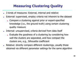 Measuring Clustering Quality
■ 3 kinds of measures: External, internal and relative
■ External: supervised, employ criteria not inherent to the dataset
■ Compare a clustering against prior or expert-specified
knowledge (i.e., the ground truth) using certain clustering
quality measure
■ Internal: unsupervised, criteria derived from data itself
■ Evaluate the goodness of a clustering by considering how
well the clusters are separated, and how compact the
clusters are, e.g., Silhouette coefficient
■ Relative: directly compare different clusterings, usually those
obtained via different parameter settings for the same algorithm
39
 