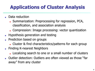 Applications of Cluster Analysis
■ Data reduction
■ Summarization: Preprocessing for regression, PCA,
classification, and association analysis
■ Compression: Image processing: vector quantization
■ Hypothesis generation and testing
■ Prediction based on groups
■ Cluster & find characteristics/patterns for each group
■ Finding K-nearest Neighbors
■ Localizing search to one or a small number of clusters
■ Outlier detection: Outliers are often viewed as those “far
away” from any cluster
4
 