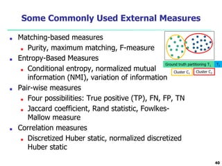Some Commonly Used External Measures
■ Matching-based measures
■ Purity, maximum matching, F-measure
■ Entropy-Based Measures
■ Conditional entropy, normalized mutual
information (NMI), variation of information
■ Pair-wise measures
■ Four possibilities: True positive (TP), FN, FP, TN
■ Jaccard coefficient, Rand statistic, Fowlkes-
Mallow measure
■ Correlation measures
■ Discretized Huber static, normalized discretized
Huber static
40
Ground truth partitioning T1 T2
Cluster C1 Cluster C2
 