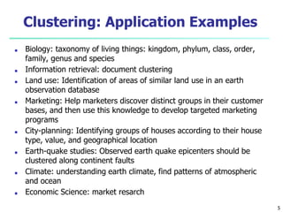5
Clustering: Application Examples
■ Biology: taxonomy of living things: kingdom, phylum, class, order,
family, genus and species
■ Information retrieval: document clustering
■ Land use: Identification of areas of similar land use in an earth
observation database
■ Marketing: Help marketers discover distinct groups in their customer
bases, and then use this knowledge to develop targeted marketing
programs
■ City-planning: Identifying groups of houses according to their house
type, value, and geographical location
■ Earth-quake studies: Observed earth quake epicenters should be
clustered along continent faults
■ Climate: understanding earth climate, find patterns of atmospheric
and ocean
■ Economic Science: market resarch
 