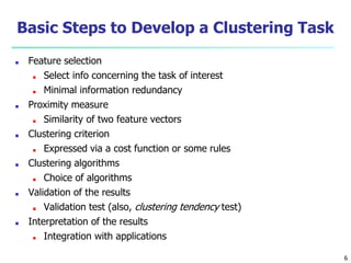 Basic Steps to Develop a Clustering Task
■ Feature selection
■ Select info concerning the task of interest
■ Minimal information redundancy
■ Proximity measure
■ Similarity of two feature vectors
■ Clustering criterion
■ Expressed via a cost function or some rules
■ Clustering algorithms
■ Choice of algorithms
■ Validation of the results
■ Validation test (also, clustering tendency test)
■ Interpretation of the results
■ Integration with applications
6
 