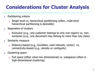 Considerations for Cluster Analysis
■ Partitioning criteria
■ Single level vs. hierarchical partitioning (often, multi-level
hierarchical partitioning is desirable)
■ Separation of clusters
■ Exclusive (e.g., one customer belongs to only one region) vs. non-
exclusive (e.g., one document may belong to more than one class)
■ Similarity measure
■ Distance-based (e.g., Euclidian, road network, vector) vs.
connectivity-based (e.g., density or contiguity)
■ Clustering space
■ Full space (often when low dimensional) vs. subspaces (often in
high-dimensional clustering)
9
 