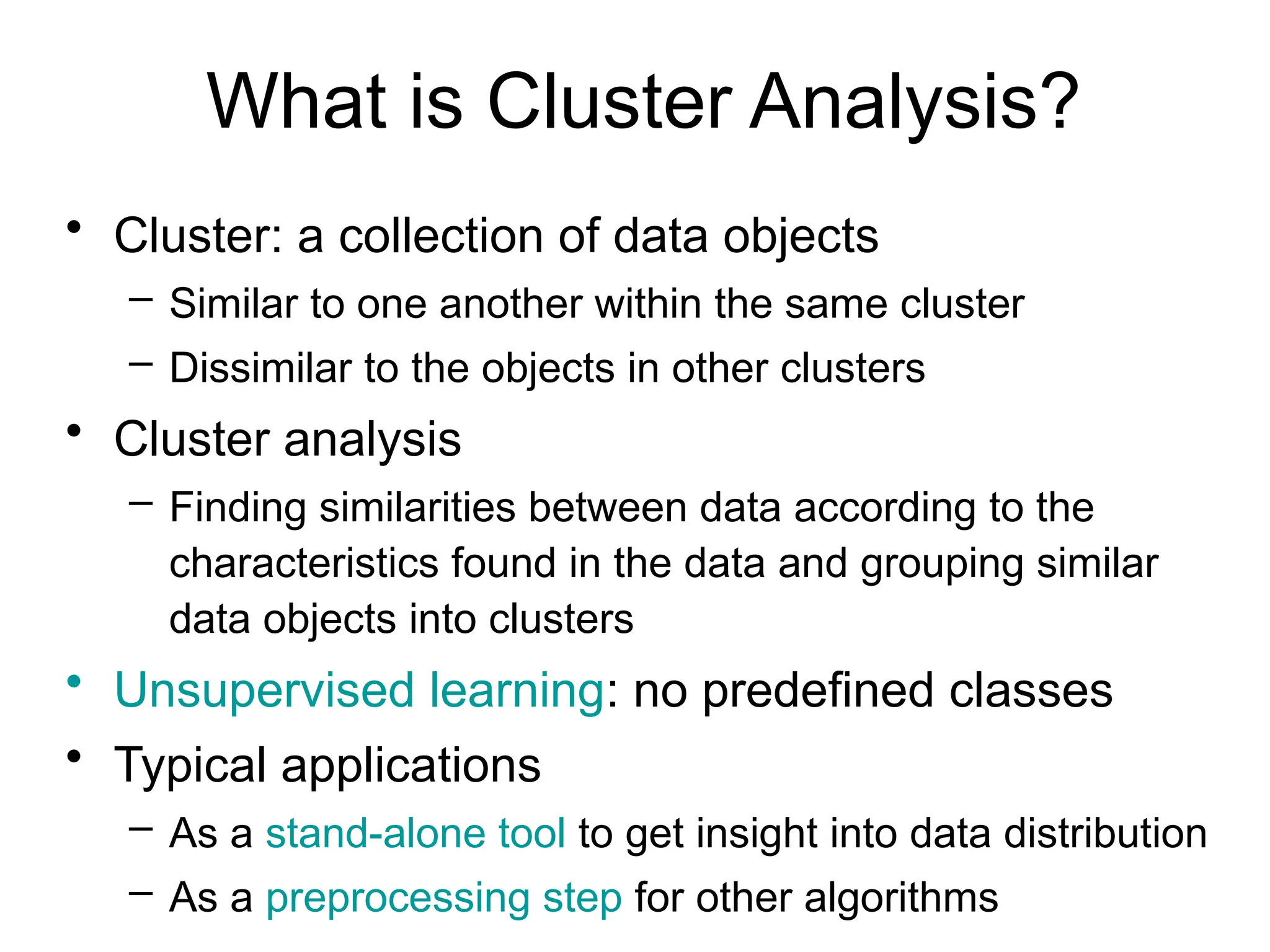 What is Cluster Analysis?
• Cluster: a collection of data objects
– Similar to one another within the same cluster
– Dissimilar to the objects in other clusters
• Cluster analysis
– Finding similarities between data according to the
characteristics found in the data and grouping similar
data objects into clusters
• Unsupervised learning: no predefined classes
• Typical applications
– As a stand-alone tool to get insight into data distribution
– As a preprocessing step for other algorithms
 