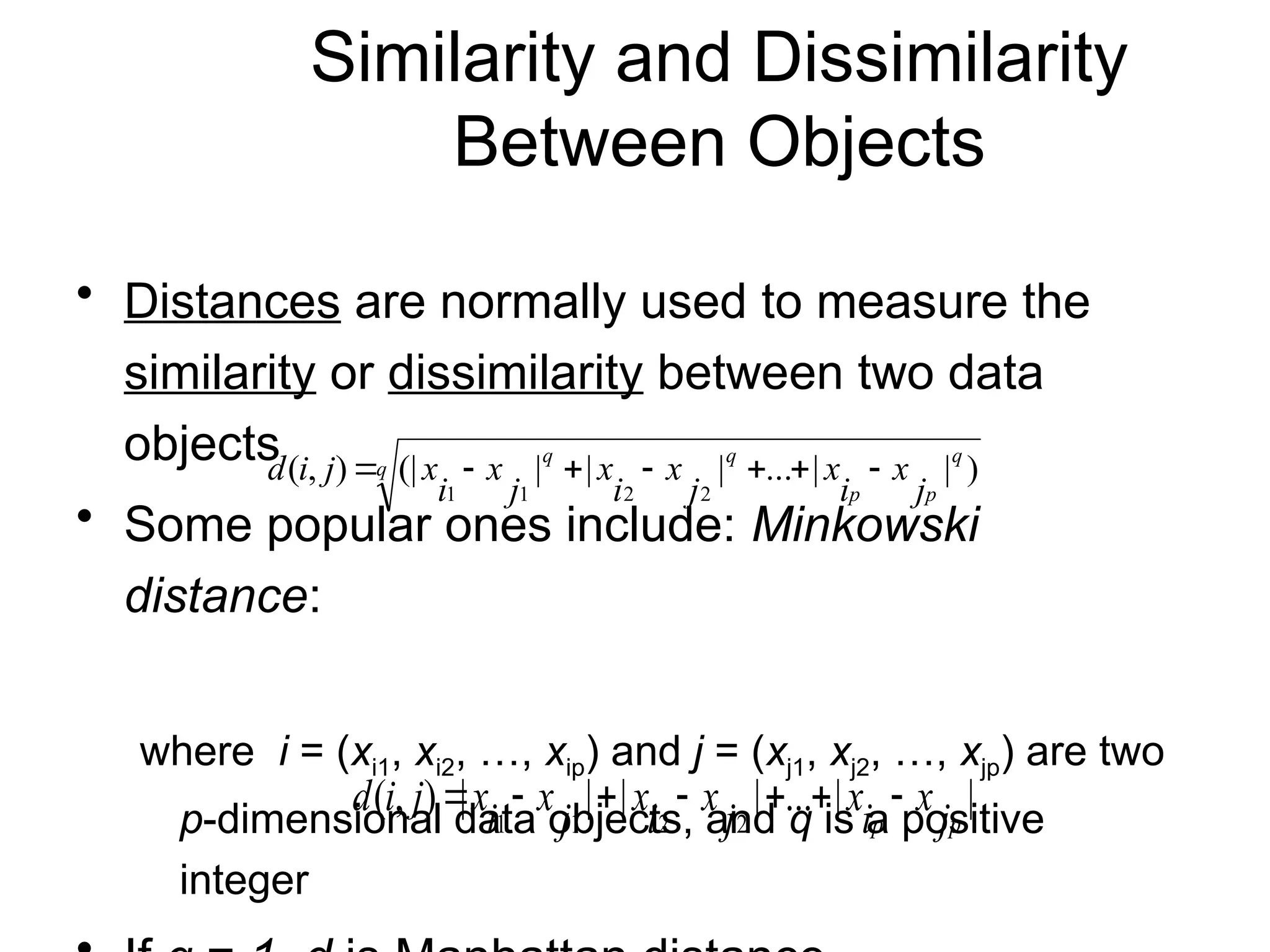 Similarity and Dissimilarity
Between Objects
• Distances are normally used to measure the
similarity or dissimilarity between two data
objects
• Some popular ones include: Minkowski
distance:
where i = (xi1, xi2, …, xip) and j = (xj1, xj2, …, xjp) are two
p-dimensional data objects, and q is a positive
integer
q
q
p
p
q
q
j
x
i
x
j
x
i
x
j
x
i
x
j
i
d )
|
|
...
|
|
|
(|
)
,
(
2
2
1
1







|
|
...
|
|
|
|
)
,
(
2
2
1
1 p
p j
x
i
x
j
x
i
x
j
x
i
x
j
i
d 






 