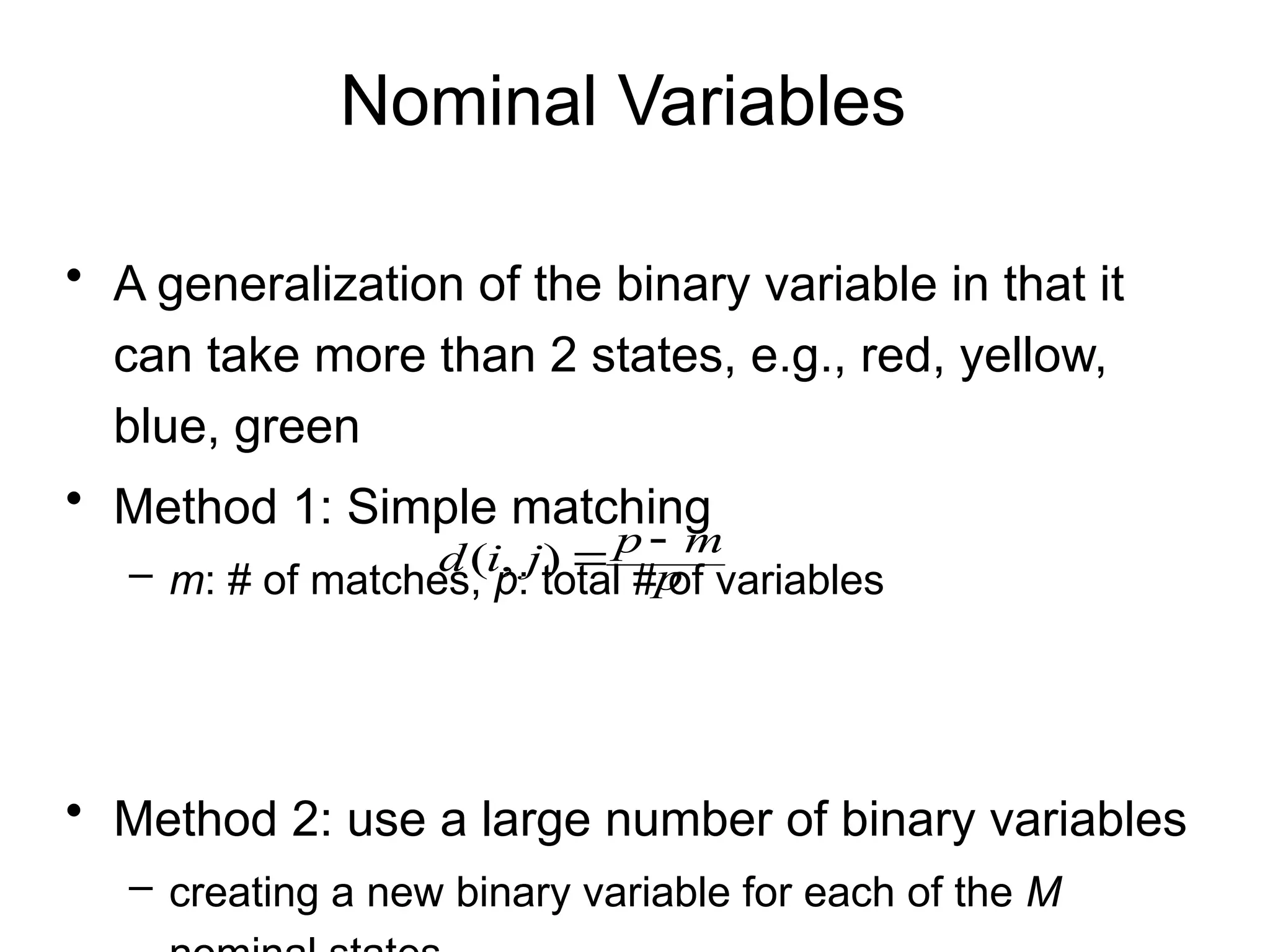 Nominal Variables
• A generalization of the binary variable in that it
can take more than 2 states, e.g., red, yellow,
blue, green
• Method 1: Simple matching
– m: # of matches, p: total # of variables
• Method 2: use a large number of binary variables
– creating a new binary variable for each of the M
p
m
p
j
i
d 

)
,
(
 