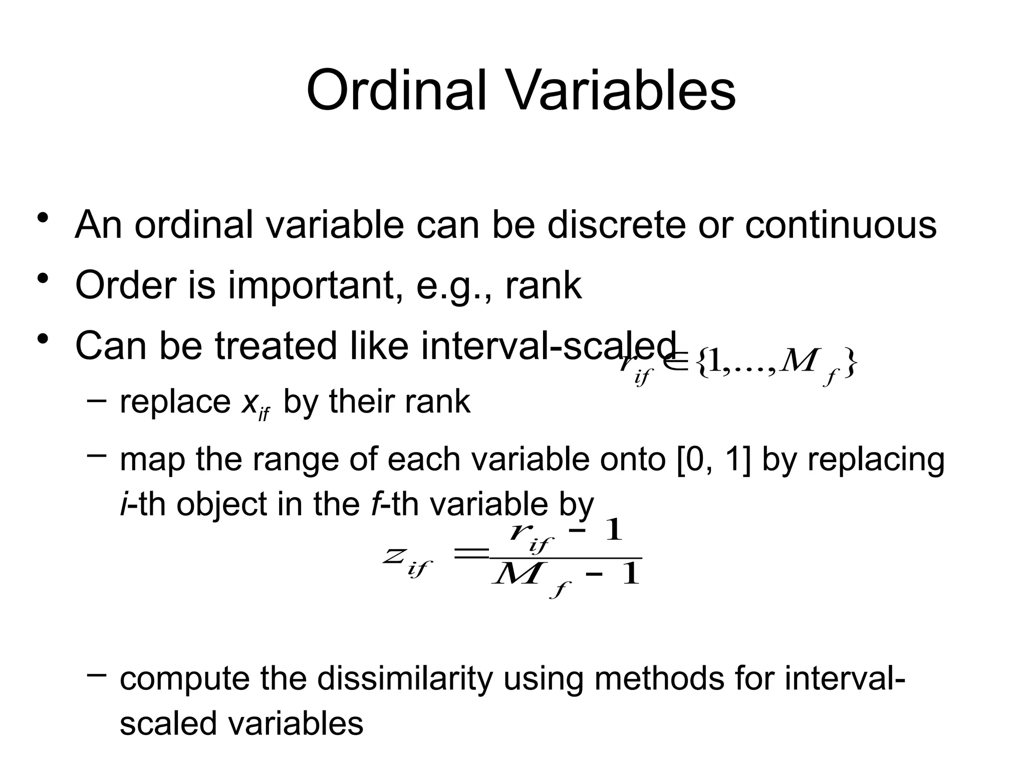 Ordinal Variables
• An ordinal variable can be discrete or continuous
• Order is important, e.g., rank
• Can be treated like interval-scaled
– replace xif by their rank
– map the range of each variable onto [0, 1] by replacing
i-th object in the f-th variable by
– compute the dissimilarity using methods for interval-
scaled variables
1
1



f
if
if M
r
z
}
,...,
1
{ f
if
M
r 
 