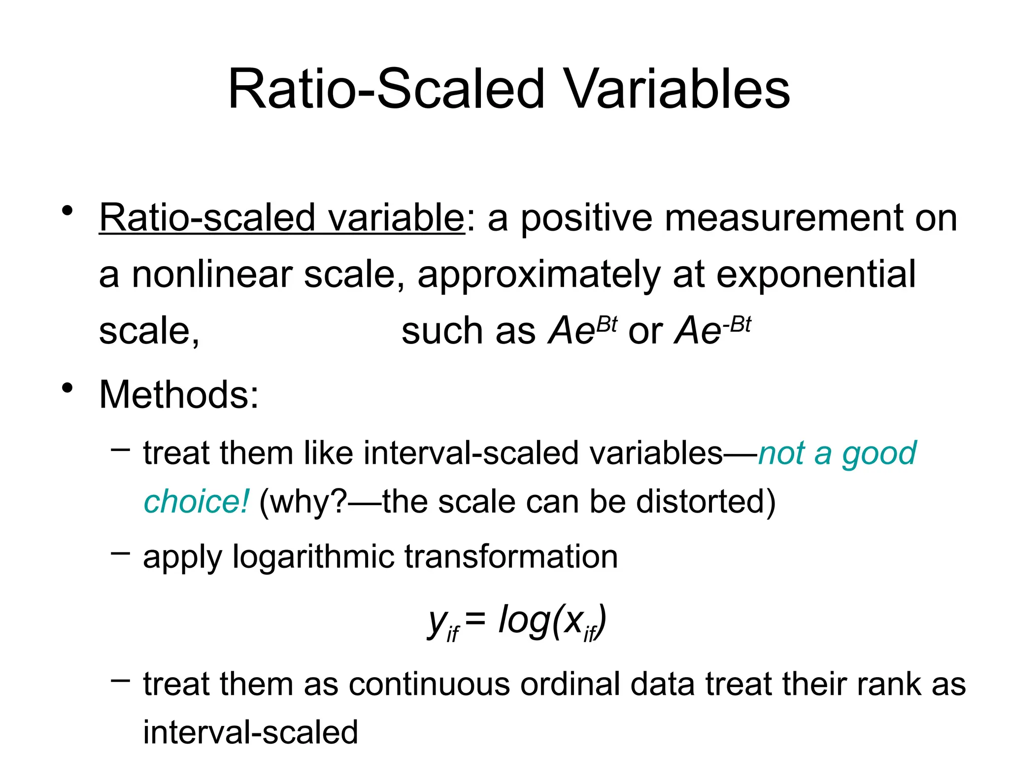 Ratio-Scaled Variables
• Ratio-scaled variable: a positive measurement on
a nonlinear scale, approximately at exponential
scale, such as AeBt
or Ae-Bt
• Methods:
– treat them like interval-scaled variables—not a good
choice! (why?—the scale can be distorted)
– apply logarithmic transformation
yif = log(xif)
– treat them as continuous ordinal data treat their rank as
interval-scaled
 