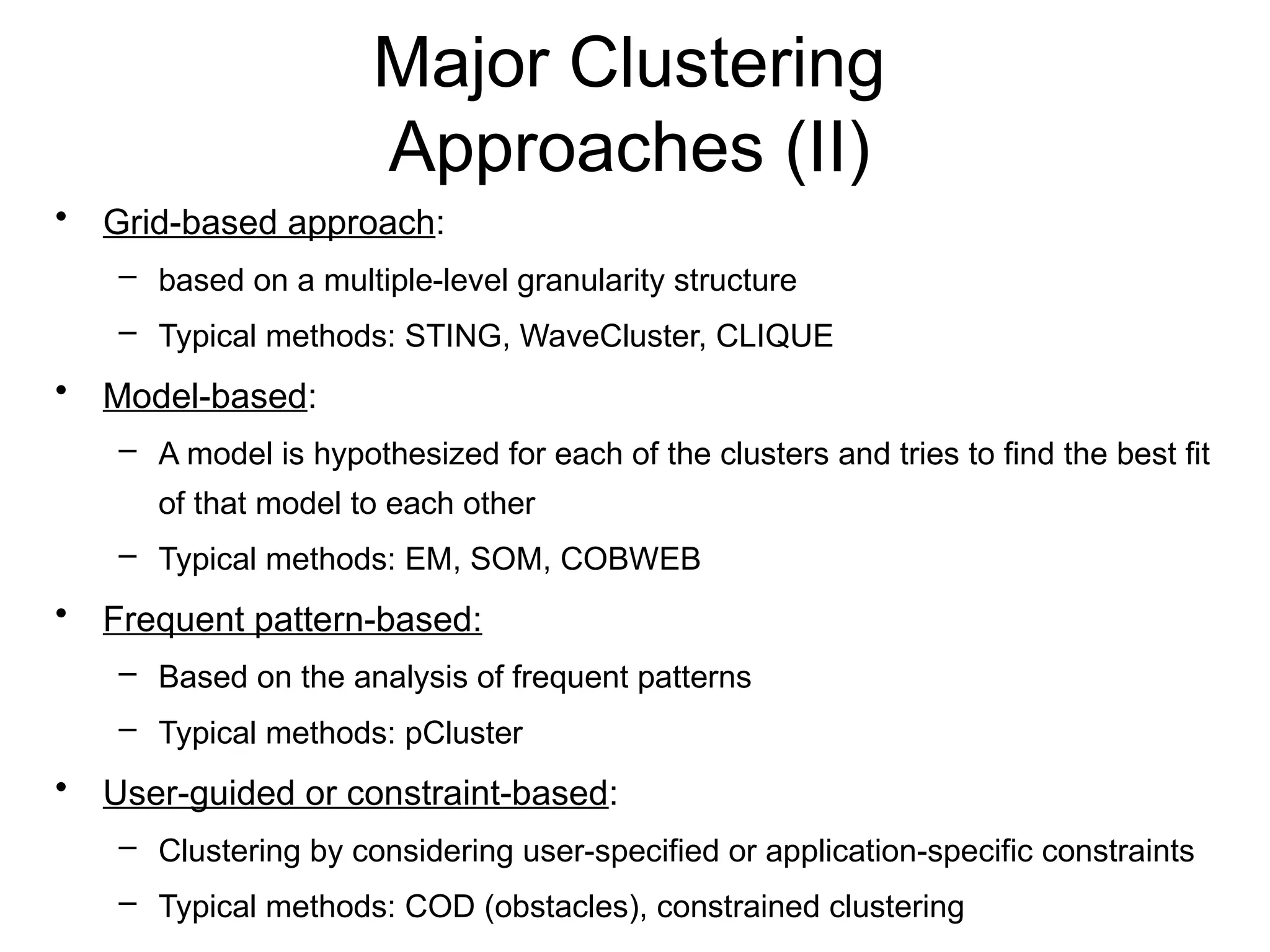Major Clustering
Approaches (II)
• Grid-based approach:
– based on a multiple-level granularity structure
– Typical methods: STING, WaveCluster, CLIQUE
• Model-based:
– A model is hypothesized for each of the clusters and tries to find the best fit
of that model to each other
– Typical methods: EM, SOM, COBWEB
• Frequent pattern-based:
– Based on the analysis of frequent patterns
– Typical methods: pCluster
• User-guided or constraint-based:
– Clustering by considering user-specified or application-specific constraints
– Typical methods: COD (obstacles), constrained clustering
 