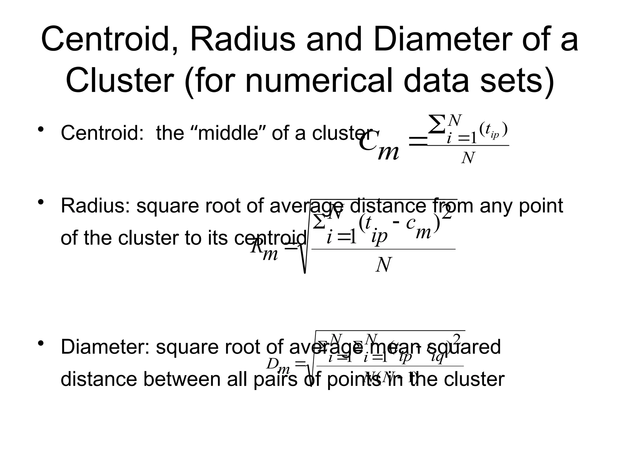 Centroid, Radius and Diameter of a
Cluster (for numerical data sets)
• Centroid: the “middle” of a cluster
• Radius: square root of average distance from any point
of the cluster to its centroid
• Diameter: square root of average mean squared
distance between all pairs of points in the cluster
N
t
N
i ip
m
C
)
(
1



N
m
c
ip
t
N
i
m
R
2
)
(
1




)
1
(
2
)
(
1
1







N
N
iq
t
ip
t
N
i
N
i
m
D
 
