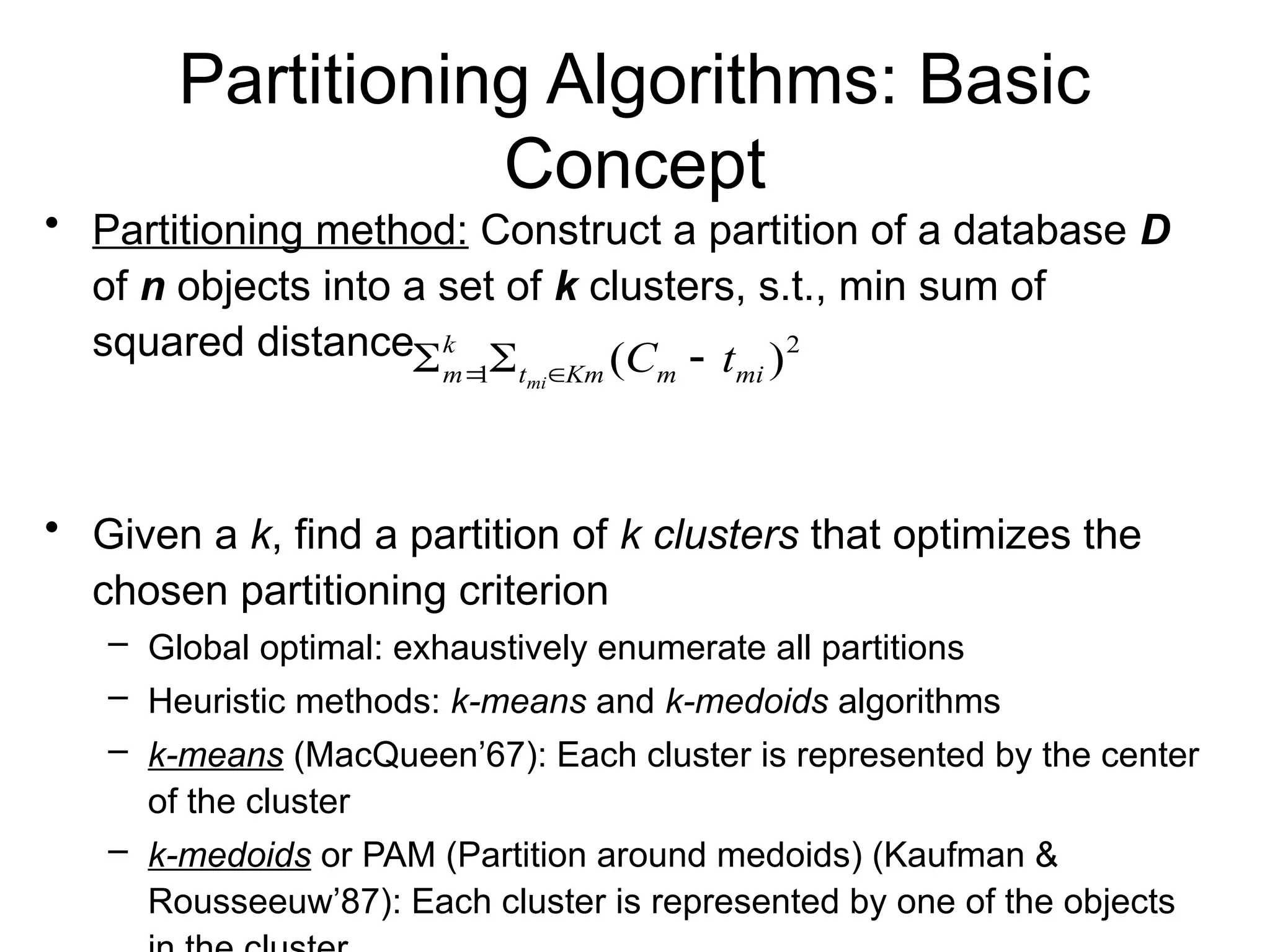 Partitioning Algorithms: Basic
Concept
• Partitioning method: Construct a partition of a database D
of n objects into a set of k clusters, s.t., min sum of
squared distance
• Given a k, find a partition of k clusters that optimizes the
chosen partitioning criterion
– Global optimal: exhaustively enumerate all partitions
– Heuristic methods: k-means and k-medoids algorithms
– k-means (MacQueen’67): Each cluster is represented by the center
of the cluster
– k-medoids or PAM (Partition around medoids) (Kaufman &
Rousseeuw’87): Each cluster is represented by one of the objects
2
1 )
( mi
m
Km
t
k
m t
C
mi


 

 