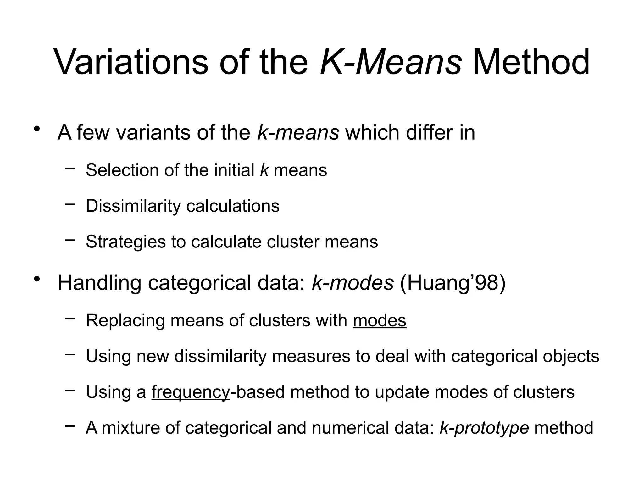 Variations of the K-Means Method
• A few variants of the k-means which differ in
– Selection of the initial k means
– Dissimilarity calculations
– Strategies to calculate cluster means
• Handling categorical data: k-modes (Huang’98)
– Replacing means of clusters with modes
– Using new dissimilarity measures to deal with categorical objects
– Using a frequency-based method to update modes of clusters
– A mixture of categorical and numerical data: k-prototype method
 