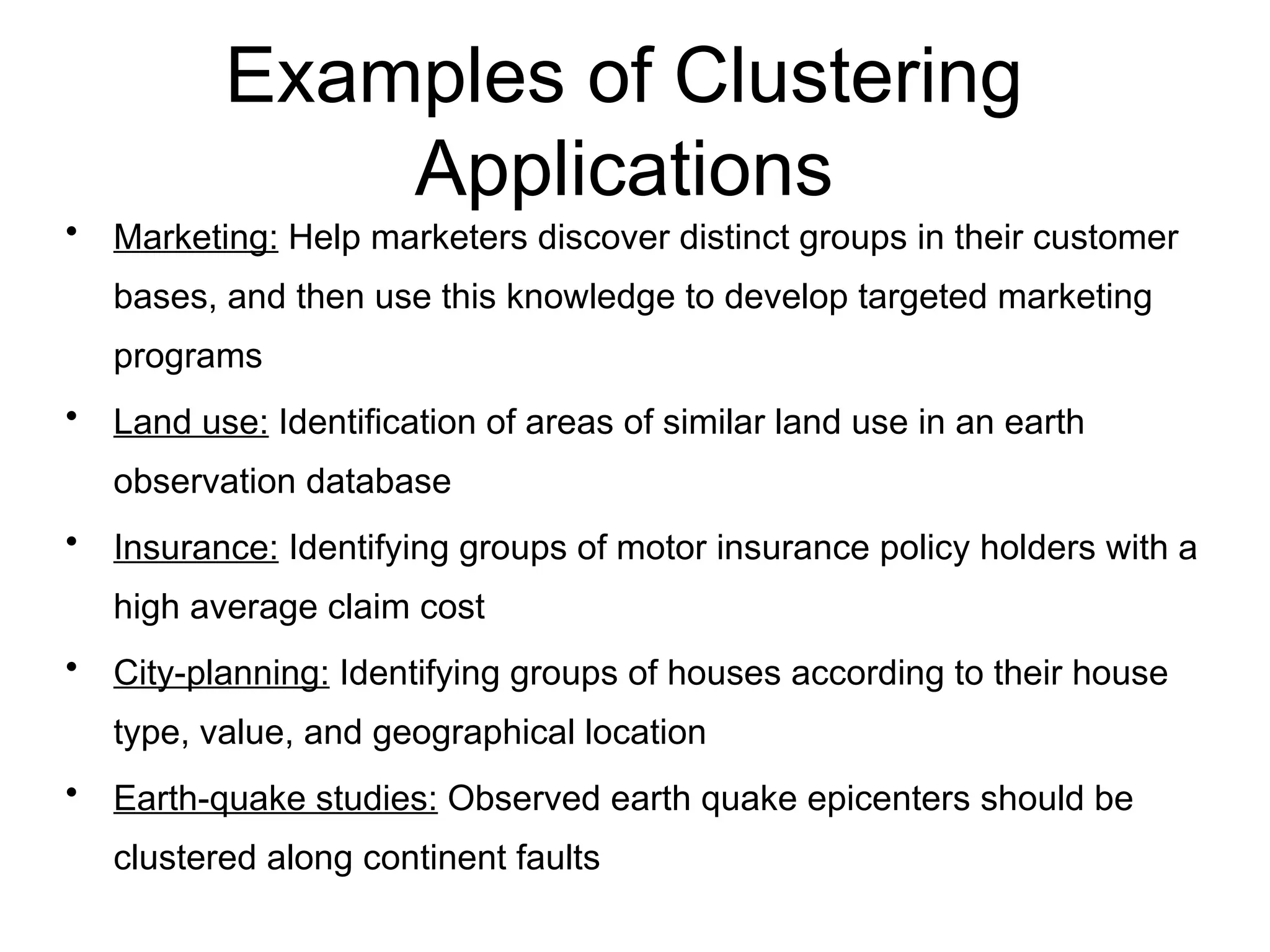 Examples of Clustering
Applications
• Marketing: Help marketers discover distinct groups in their customer
bases, and then use this knowledge to develop targeted marketing
programs
• Land use: Identification of areas of similar land use in an earth
observation database
• Insurance: Identifying groups of motor insurance policy holders with a
high average claim cost
• City-planning: Identifying groups of houses according to their house
type, value, and geographical location
• Earth-quake studies: Observed earth quake epicenters should be
clustered along continent faults
 