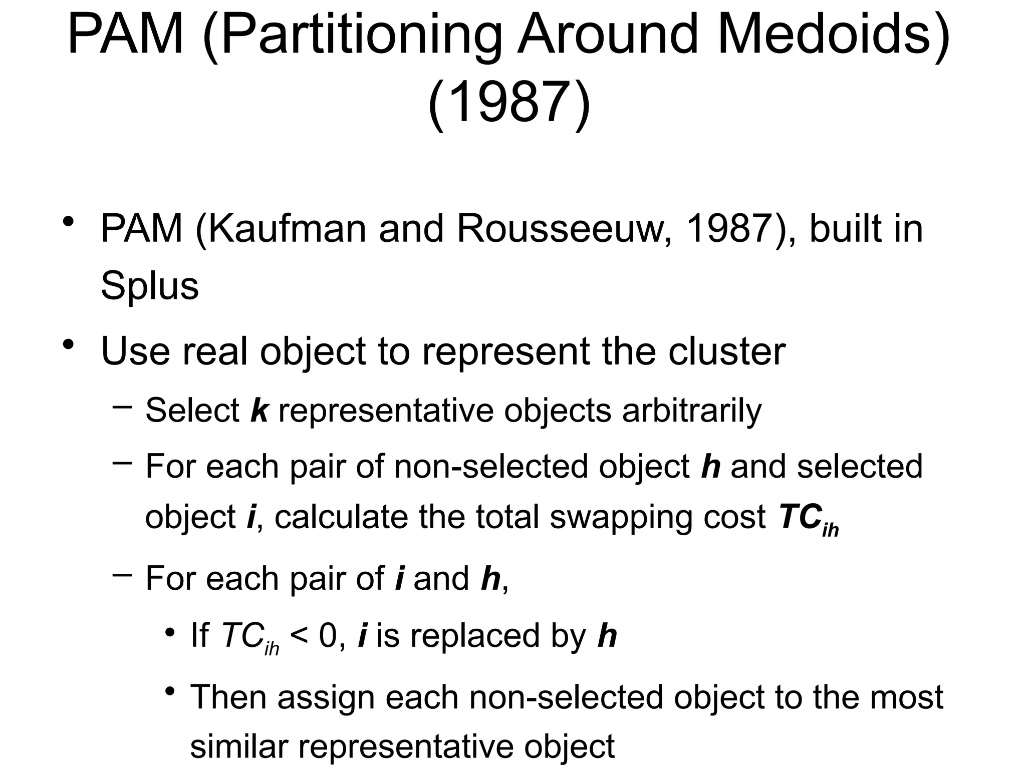 PAM (Partitioning Around Medoids)
(1987)
• PAM (Kaufman and Rousseeuw, 1987), built in
Splus
• Use real object to represent the cluster
– Select k representative objects arbitrarily
– For each pair of non-selected object h and selected
object i, calculate the total swapping cost TCih
– For each pair of i and h,
• If TCih < 0, i is replaced by h
• Then assign each non-selected object to the most
similar representative object
 