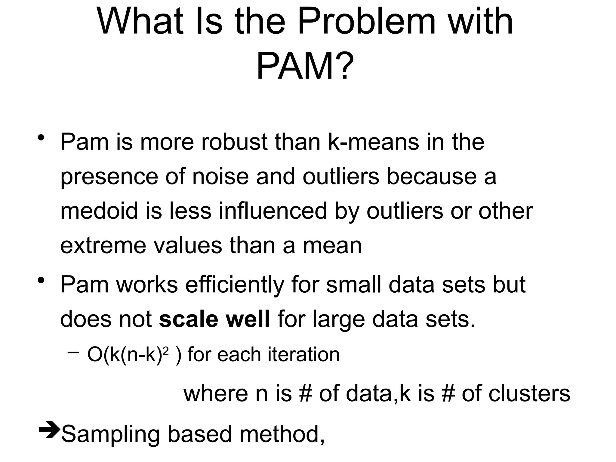 What Is the Problem with
PAM?
• Pam is more robust than k-means in the
presence of noise and outliers because a
medoid is less influenced by outliers or other
extreme values than a mean
• Pam works efficiently for small data sets but
does not scale well for large data sets.
– O(k(n-k)2
) for each iteration
where n is # of data,k is # of clusters
Sampling based method,
 