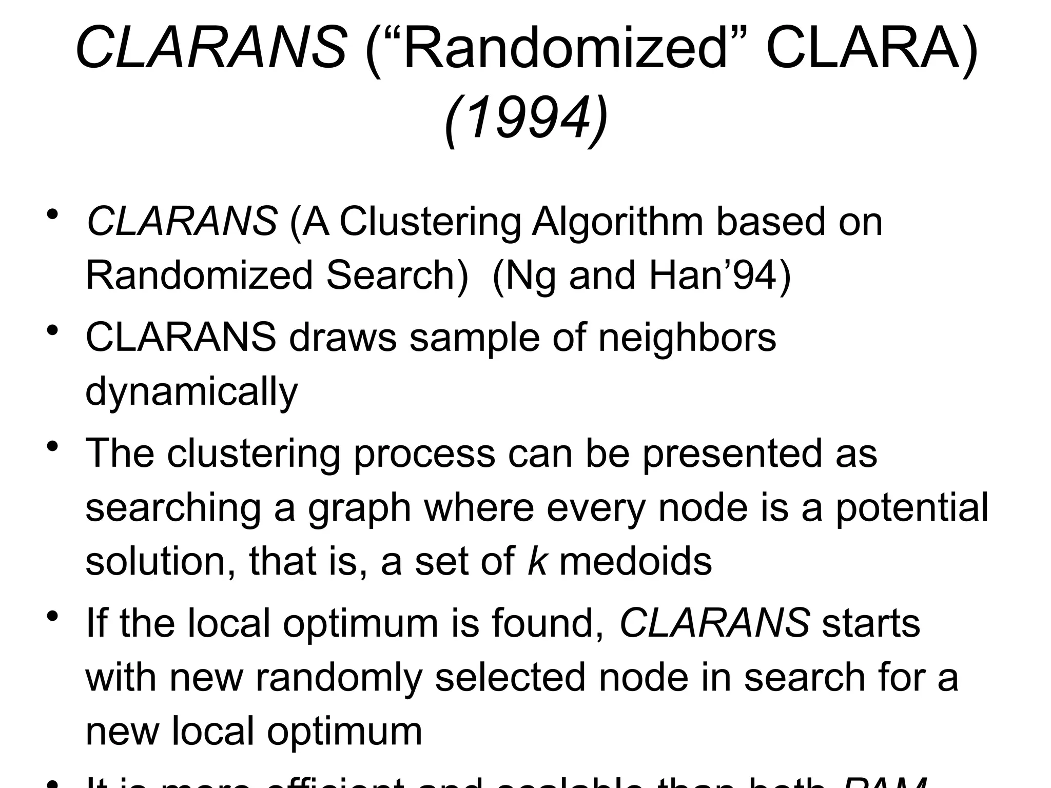 CLARANS (“Randomized” CLARA)
(1994)
• CLARANS (A Clustering Algorithm based on
Randomized Search) (Ng and Han’94)
• CLARANS draws sample of neighbors
dynamically
• The clustering process can be presented as
searching a graph where every node is a potential
solution, that is, a set of k medoids
• If the local optimum is found, CLARANS starts
with new randomly selected node in search for a
new local optimum
 