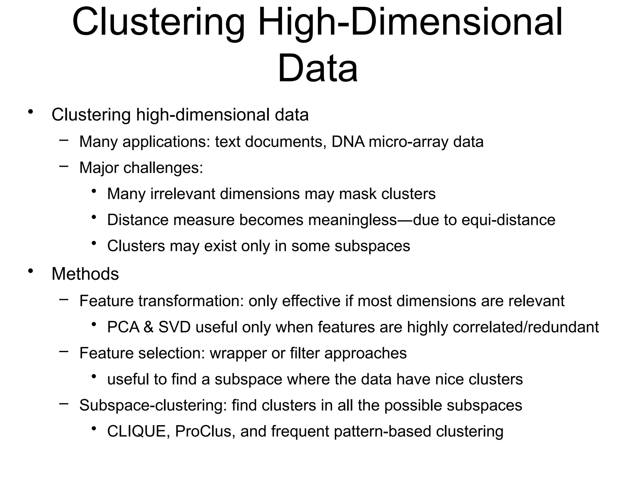 Clustering High-Dimensional
Data
• Clustering high-dimensional data
– Many applications: text documents, DNA micro-array data
– Major challenges:
• Many irrelevant dimensions may mask clusters
• Distance measure becomes meaningless—due to equi-distance
• Clusters may exist only in some subspaces
• Methods
– Feature transformation: only effective if most dimensions are relevant
• PCA & SVD useful only when features are highly correlated/redundant
– Feature selection: wrapper or filter approaches
• useful to find a subspace where the data have nice clusters
– Subspace-clustering: find clusters in all the possible subspaces
• CLIQUE, ProClus, and frequent pattern-based clustering
 