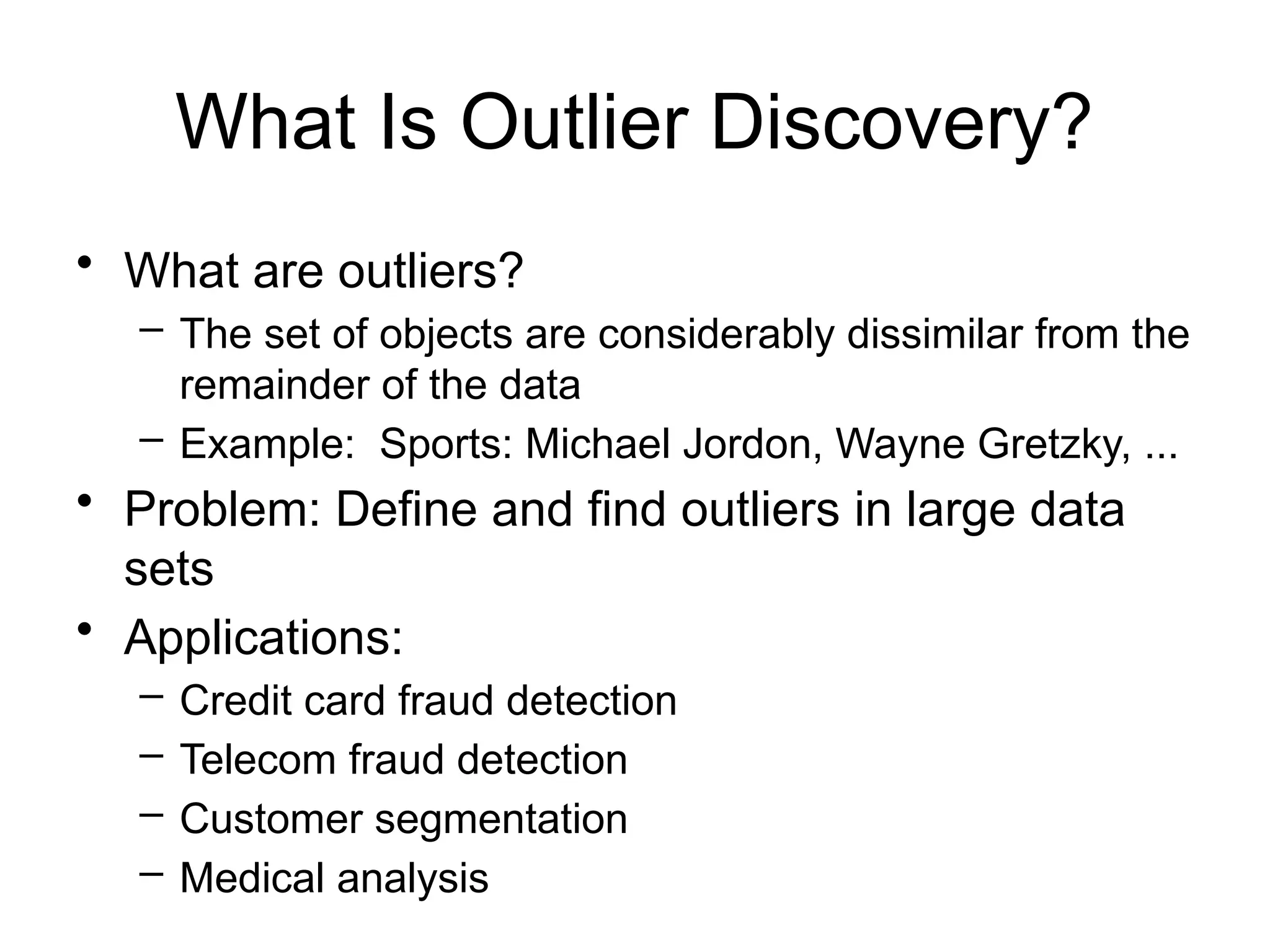 What Is Outlier Discovery?
• What are outliers?
– The set of objects are considerably dissimilar from the
remainder of the data
– Example: Sports: Michael Jordon, Wayne Gretzky, ...
• Problem: Define and find outliers in large data
sets
• Applications:
– Credit card fraud detection
– Telecom fraud detection
– Customer segmentation
– Medical analysis
 