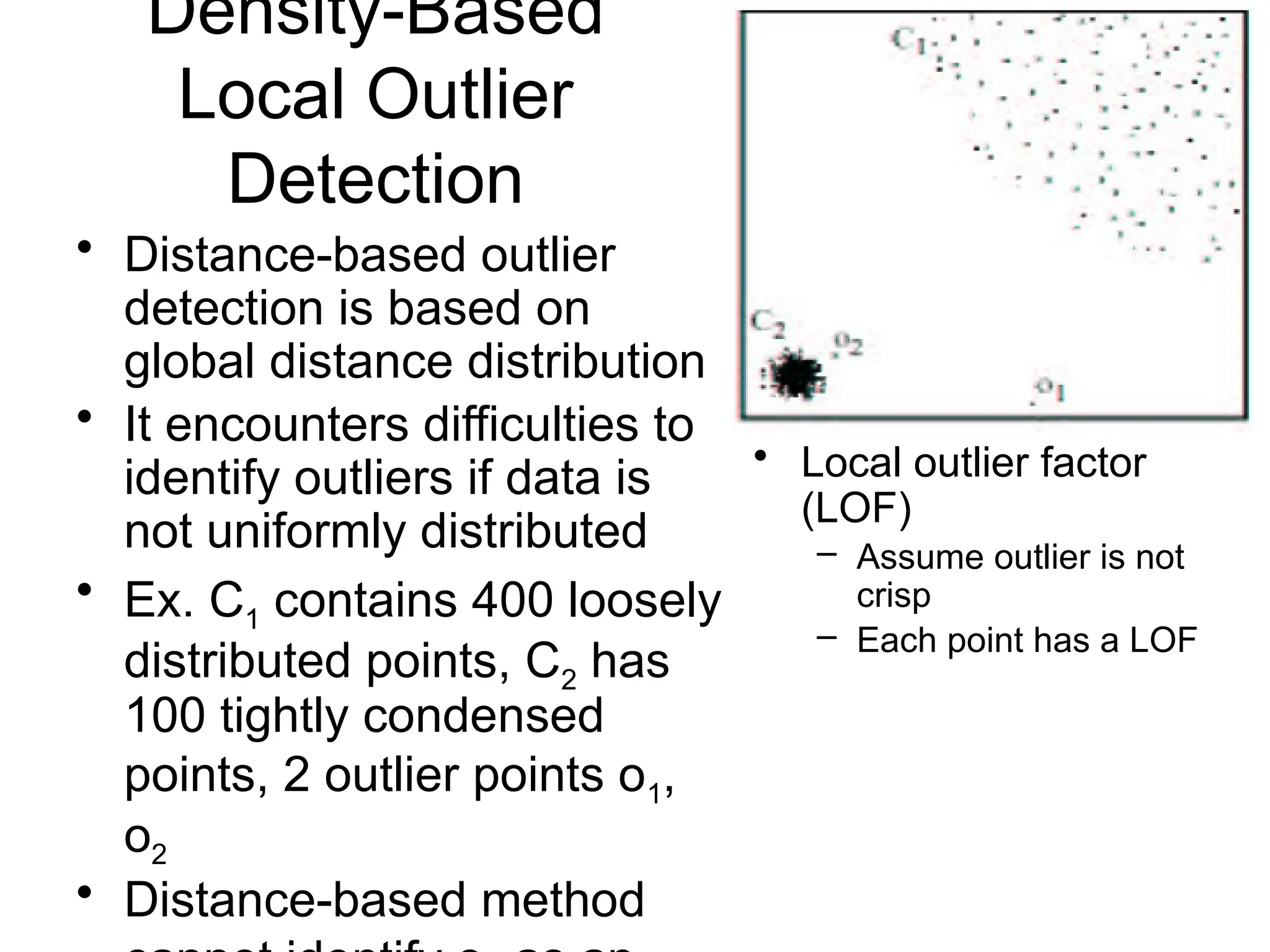 Density-Based
Local Outlier
Detection
• Distance-based outlier
detection is based on
global distance distribution
• It encounters difficulties to
identify outliers if data is
not uniformly distributed
• Ex. C1 contains 400 loosely
distributed points, C2 has
100 tightly condensed
points, 2 outlier points o1,
o2
• Distance-based method
• Local outlier factor
(LOF)
– Assume outlier is not
crisp
– Each point has a LOF
 
