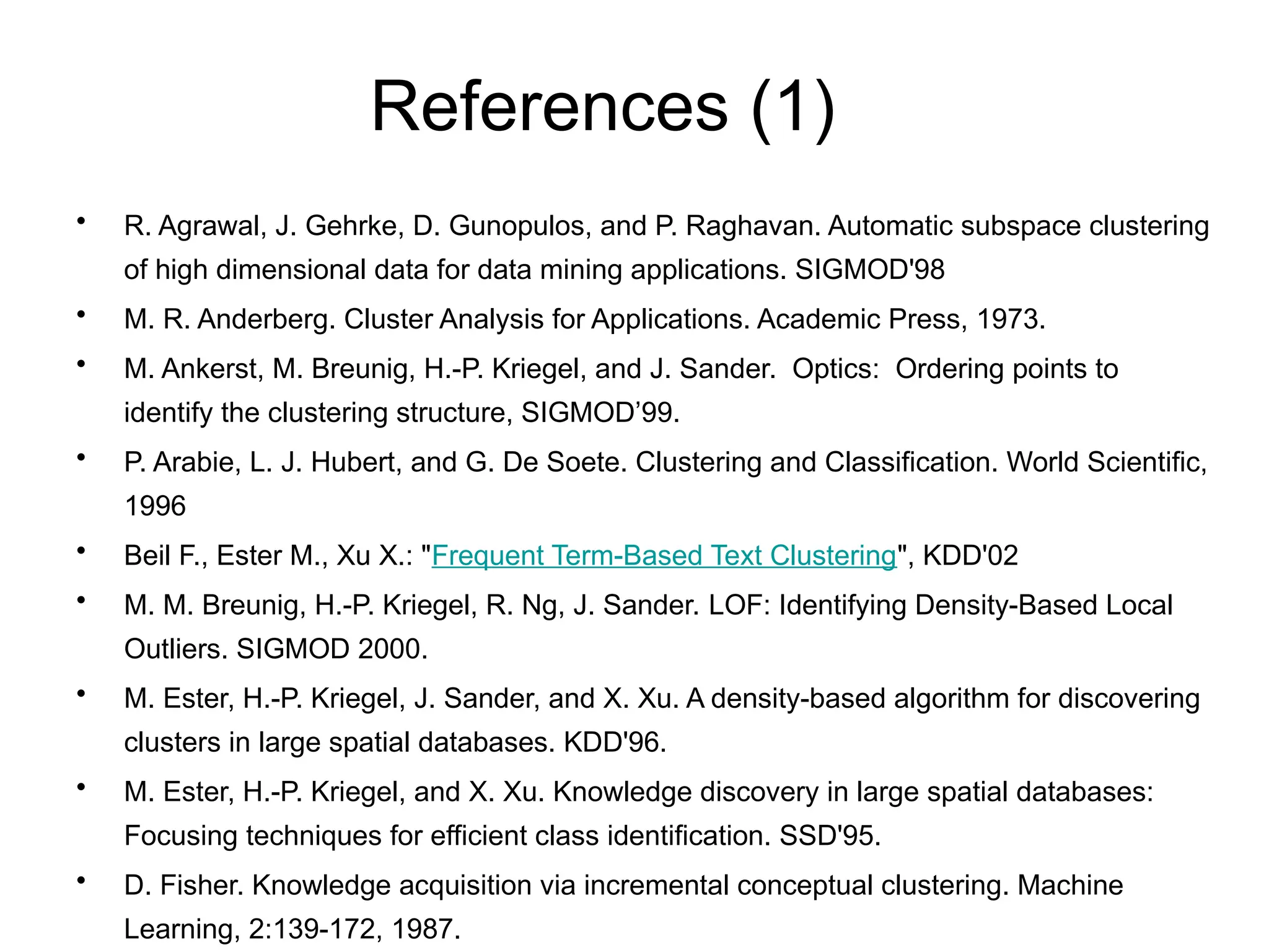 References (1)
• R. Agrawal, J. Gehrke, D. Gunopulos, and P. Raghavan. Automatic subspace clustering
of high dimensional data for data mining applications. SIGMOD'98
• M. R. Anderberg. Cluster Analysis for Applications. Academic Press, 1973.
• M. Ankerst, M. Breunig, H.-P. Kriegel, and J. Sander. Optics: Ordering points to
identify the clustering structure, SIGMOD’99.
• P. Arabie, L. J. Hubert, and G. De Soete. Clustering and Classification. World Scientific,
1996
• Beil F., Ester M., Xu X.: "Frequent Term-Based Text Clustering", KDD'02
• M. M. Breunig, H.-P. Kriegel, R. Ng, J. Sander. LOF: Identifying Density-Based Local
Outliers. SIGMOD 2000.
• M. Ester, H.-P. Kriegel, J. Sander, and X. Xu. A density-based algorithm for discovering
clusters in large spatial databases. KDD'96.
• M. Ester, H.-P. Kriegel, and X. Xu. Knowledge discovery in large spatial databases:
Focusing techniques for efficient class identification. SSD'95.
• D. Fisher. Knowledge acquisition via incremental conceptual clustering. Machine
Learning, 2:139-172, 1987.
 