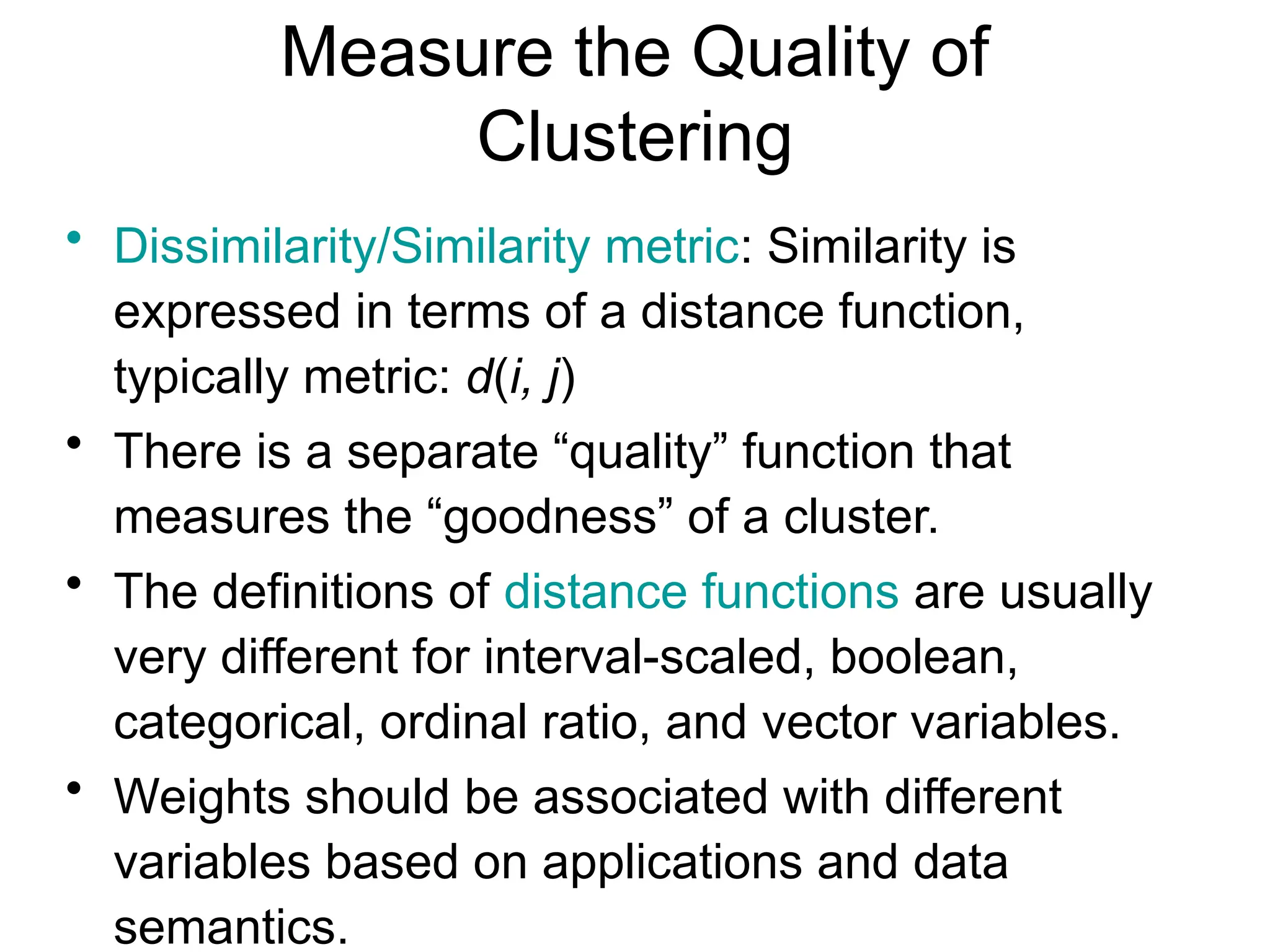 Measure the Quality of
Clustering
• Dissimilarity/Similarity metric: Similarity is
expressed in terms of a distance function,
typically metric: d(i, j)
• There is a separate “quality” function that
measures the “goodness” of a cluster.
• The definitions of distance functions are usually
very different for interval-scaled, boolean,
categorical, ordinal ratio, and vector variables.
• Weights should be associated with different
variables based on applications and data
semantics.
 