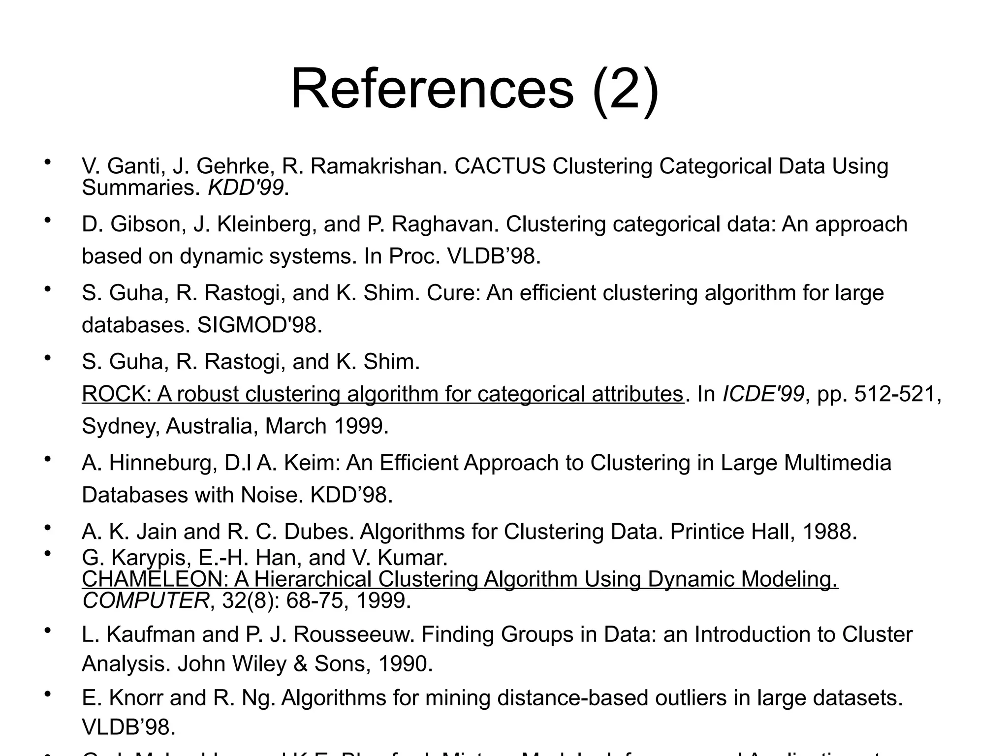 References (2)
• V. Ganti, J. Gehrke, R. Ramakrishan. CACTUS Clustering Categorical Data Using
Summaries. KDD'99.
• D. Gibson, J. Kleinberg, and P. Raghavan. Clustering categorical data: An approach
based on dynamic systems. In Proc. VLDB’98.
• S. Guha, R. Rastogi, and K. Shim. Cure: An efficient clustering algorithm for large
databases. SIGMOD'98.
• S. Guha, R. Rastogi, and K. Shim.
ROCK: A robust clustering algorithm for categorical attributes. In ICDE'99, pp. 512-521,
Sydney, Australia, March 1999.
• A. Hinneburg, D.l A. Keim: An Efficient Approach to Clustering in Large Multimedia
Databases with Noise. KDD’98.
• A. K. Jain and R. C. Dubes. Algorithms for Clustering Data. Printice Hall, 1988.
• G. Karypis, E.-H. Han, and V. Kumar.
CHAMELEON: A Hierarchical Clustering Algorithm Using Dynamic Modeling.
COMPUTER, 32(8): 68-75, 1999.
• L. Kaufman and P. J. Rousseeuw. Finding Groups in Data: an Introduction to Cluster
Analysis. John Wiley & Sons, 1990.
• E. Knorr and R. Ng. Algorithms for mining distance-based outliers in large datasets.
VLDB’98.
 