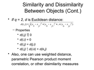 Similarity and Dissimilarity
Between Objects (Cont.)
• If q = 2, d is Euclidean distance:
– Properties
• d(i,j)  0
• d(i,i) = 0
• d(i,j) = d(j,i)
• d(i,j)  d(i,k) + d(k,j)
• Also, one can use weighted distance,
parametric Pearson product moment
correlation, or other disimilarity measures
)
|
|
...
|
|
|
(|
)
,
( 2
2
2
2
2
1
1 p
p j
x
i
x
j
x
i
x
j
x
i
x
j
i
d 






 