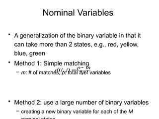 Nominal Variables
• A generalization of the binary variable in that it
can take more than 2 states, e.g., red, yellow,
blue, green
• Method 1: Simple matching
– m: # of matches, p: total # of variables
• Method 2: use a large number of binary variables
– creating a new binary variable for each of the M
p
m
p
j
i
d 

)
,
(
 