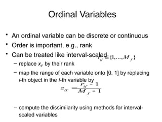 Ordinal Variables
• An ordinal variable can be discrete or continuous
• Order is important, e.g., rank
• Can be treated like interval-scaled
– replace xif by their rank
– map the range of each variable onto [0, 1] by replacing
i-th object in the f-th variable by
– compute the dissimilarity using methods for interval-
scaled variables
1
1



f
if
if M
r
z
}
,...,
1
{ f
if
M
r 
 