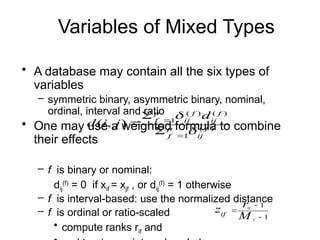 Variables of Mixed Types
• A database may contain all the six types of
variables
– symmetric binary, asymmetric binary, nominal,
ordinal, interval and ratio
• One may use a weighted formula to combine
their effects
– f is binary or nominal:
dij
(f)
= 0 if xif = xjf , or dij
(f)
= 1 otherwise
– f is interval-based: use the normalized distance
– f is ordinal or ratio-scaled
• compute ranks rif and
)
(
1
)
(
)
(
1
)
,
( f
ij
p
f
f
ij
f
ij
p
f
d
j
i
d







1
1



f
if
M
r
zif
 
