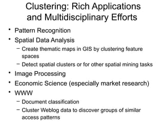 Clustering: Rich Applications
and Multidisciplinary Efforts
• Pattern Recognition
• Spatial Data Analysis
– Create thematic maps in GIS by clustering feature
spaces
– Detect spatial clusters or for other spatial mining tasks
• Image Processing
• Economic Science (especially market research)
• WWW
– Document classification
– Cluster Weblog data to discover groups of similar
access patterns
 