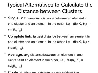 Typical Alternatives to Calculate the
Distance between Clusters
• Single link: smallest distance between an element in
one cluster and an element in the other, i.e., dis(Ki, Kj) =
min(tip, tjq)
• Complete link: largest distance between an element in
one cluster and an element in the other, i.e., dis(Ki, Kj) =
max(tip, tjq)
• Average: avg distance between an element in one
cluster and an element in the other, i.e., dis(Ki, Kj) =
avg(tip, tjq)
 
