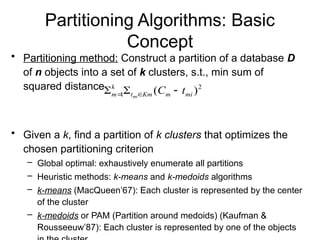 Partitioning Algorithms: Basic
Concept
• Partitioning method: Construct a partition of a database D
of n objects into a set of k clusters, s.t., min sum of
squared distance
• Given a k, find a partition of k clusters that optimizes the
chosen partitioning criterion
– Global optimal: exhaustively enumerate all partitions
– Heuristic methods: k-means and k-medoids algorithms
– k-means (MacQueen’67): Each cluster is represented by the center
of the cluster
– k-medoids or PAM (Partition around medoids) (Kaufman &
Rousseeuw’87): Each cluster is represented by one of the objects
2
1 )
( mi
m
Km
t
k
m t
C
mi


 

 