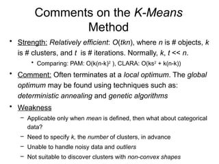 Comments on the K-Means
Method
• Strength: Relatively efficient: O(tkn), where n is # objects, k
is # clusters, and t is # iterations. Normally, k, t << n.
• Comparing: PAM: O(k(n-k)2
), CLARA: O(ks2
+ k(n-k))
• Comment: Often terminates at a local optimum. The global
optimum may be found using techniques such as:
deterministic annealing and genetic algorithms
• Weakness
– Applicable only when mean is defined, then what about categorical
data?
– Need to specify k, the number of clusters, in advance
– Unable to handle noisy data and outliers
– Not suitable to discover clusters with non-convex shapes
 