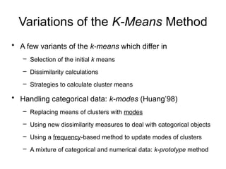 Variations of the K-Means Method
• A few variants of the k-means which differ in
– Selection of the initial k means
– Dissimilarity calculations
– Strategies to calculate cluster means
• Handling categorical data: k-modes (Huang’98)
– Replacing means of clusters with modes
– Using new dissimilarity measures to deal with categorical objects
– Using a frequency-based method to update modes of clusters
– A mixture of categorical and numerical data: k-prototype method
 