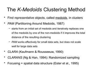 The K-Medoids Clustering Method
• Find representative objects, called medoids, in clusters
• PAM (Partitioning Around Medoids, 1987)
– starts from an initial set of medoids and iteratively replaces one
of the medoids by one of the non-medoids if it improves the total
distance of the resulting clustering
– PAM works effectively for small data sets, but does not scale
well for large data sets
• CLARA (Kaufmann & Rousseeuw, 1990)
• CLARANS (Ng & Han, 1994): Randomized sampling
• Focusing + spatial data structure (Ester et al., 1995)
 