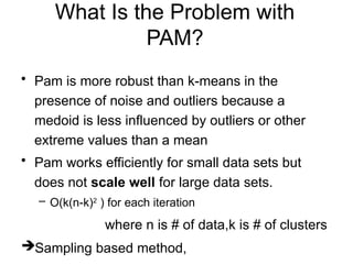 What Is the Problem with
PAM?
• Pam is more robust than k-means in the
presence of noise and outliers because a
medoid is less influenced by outliers or other
extreme values than a mean
• Pam works efficiently for small data sets but
does not scale well for large data sets.
– O(k(n-k)2
) for each iteration
where n is # of data,k is # of clusters
Sampling based method,
 